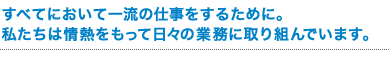 すべてにおいて一流の仕事をするために。 私たちは情熱をもって日々の業務に取り組んでいます。 