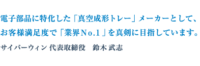 電子部品に特化した「真空成形トレー」メーカーとして、 お客様満足度で「業界No.1」を真剣に目指しています。
サイバーウィン 代表取締役 鈴木武志
