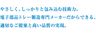 やさしく、しっかりと包み込む技術力。 電子部品トレー製造専門メーカーだからできる、 適切なご提案と高い品質の実現。
