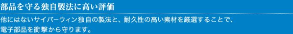 部品を守る独自製法に高い評価
他にはないサイバーウィン独自の製法と、耐久性の高い素材を厳選することで、
電子部品を衝撃から守ります。