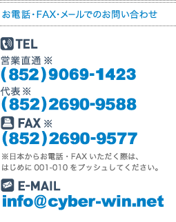 お電話・FAX・メールでのお問い合わせ
営業直通※
(86)138-0883-8965
代表※
(852)2690-9588
FAX
(852)2690-9577
※日本からお電話・FAXいただく際は、はじめに001-010をプッシュしてください。
E-MAILinfo@cyber-win.net